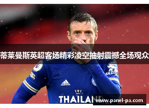 蒂莱曼斯英超客场精彩凌空抽射震撼全场观众 蒂莱曼斯英超客场精彩凌空抽射震撼全场观众