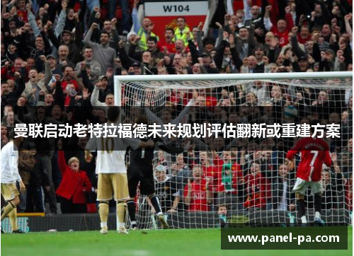 曼联启动老特拉福德未来规划评估翻新或重建方案 曼联启动老特拉福德未来规划评估翻新或重建方案