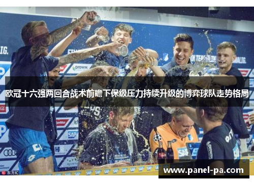 欧冠十六强两回合战术前瞻下保级压力持续升级的博弈球队走势格局 欧冠十六强两回合战术前瞻下保级压力持续升级的博弈球队走势格局